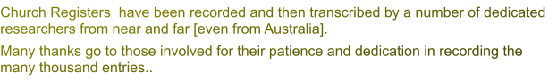 Church Registers  have been recorded and then transcribed by a number of dedicated researchers from near and far [even from Australia]. Many thanks go to those involved for their patience and dedication in recording the many thousand entries..