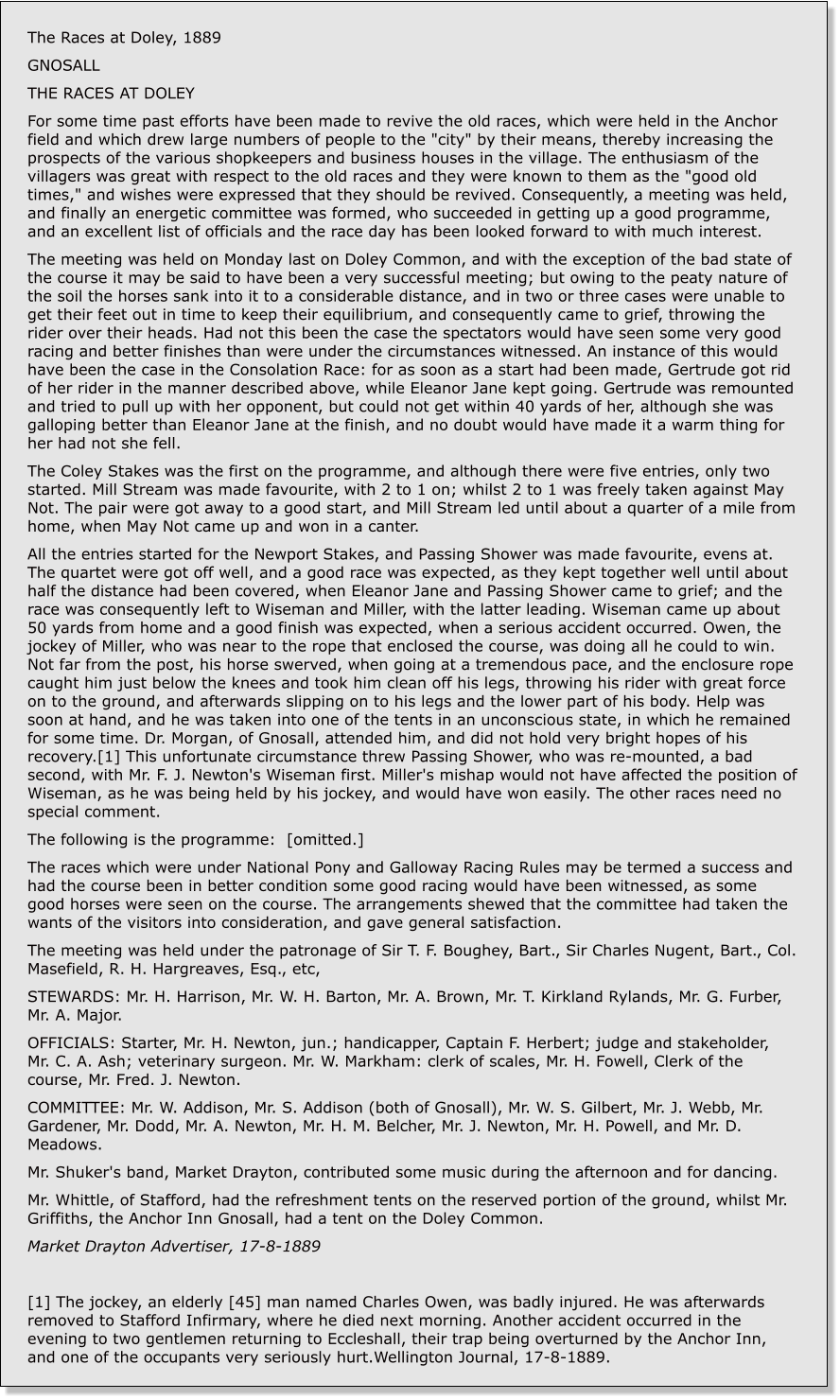 The Races at Doley, 1889 GNOSALL THE RACES AT DOLEY For some time past efforts have been made to revive the old races, which were held in the Anchor field and which drew large numbers of people to the "city" by their means, thereby increasing the prospects of the various shopkeepers and business houses in the village. The enthusiasm of the villagers was great with respect to the old races and they were known to them as the "good old times," and wishes were expressed that they should be revived. Consequently, a meeting was held, and finally an energetic committee was formed, who succeeded in getting up a good programme, and an excellent list of officials and the race day has been looked forward to with much interest. The meeting was held on Monday last on Doley Common, and with the exception of the bad state of the course it may be said to have been a very successful meeting; but owing to the peaty nature of the soil the horses sank into it to a considerable distance, and in two or three cases were unable to get their feet out in time to keep their equilibrium, and consequently came to grief, throwing the rider over their heads. Had not this been the case the spectators would have seen some very good racing and better finishes than were under the circumstances witnessed. An instance of this would have been the case in the Consolation Race: for as soon as a start had been made, Gertrude got rid of her rider in the manner described above, while Eleanor Jane kept going. Gertrude was remounted and tried to pull up with her opponent, but could not get within 40 yards of her, although she was galloping better than Eleanor Jane at the finish, and no doubt would have made it a warm thing for her had not she fell. The Coley Stakes was the first on the programme, and although there were five entries, only two started. Mill Stream was made favourite, with 2 to 1 on; whilst 2 to 1 was freely taken against May Not. The pair were got away to a good start, and Mill Stream led until about a quarter of a mile from home, when May Not came up and won in a canter. All the entries started for the Newport Stakes, and Passing Shower was made favourite, evens at. The quartet were got off well, and a good race was expected, as they kept together well until about half the distance had been covered, when Eleanor Jane and Passing Shower came to grief; and the race was consequently left to Wiseman and Miller, with the latter leading. Wiseman came up about 50 yards from home and a good finish was expected, when a serious accident occurred. Owen, the jockey of Miller, who was near to the rope that enclosed the course, was doing all he could to win. Not far from the post, his horse swerved, when going at a tremendous pace, and the enclosure rope caught him just below the knees and took him clean off his legs, throwing his rider with great force on to the ground, and afterwards slipping on to his legs and the lower part of his body. Help was soon at hand, and he was taken into one of the tents in an unconscious state, in which he remained for some time. Dr. Morgan, of Gnosall, attended him, and did not hold very bright hopes of his recovery.[1] This unfortunate circumstance threw Passing Shower, who was re-mounted, a bad second, with Mr. F. J. Newton's Wiseman first. Miller's mishap would not have affected the position of Wiseman, as he was being held by his jockey, and would have won easily. The other races need no special comment. The following is the programme:  [omitted.] The races which were under National Pony and Galloway Racing Rules may be termed a success and had the course been in better condition some good racing would have been witnessed, as some good horses were seen on the course. The arrangements shewed that the committee had taken the wants of the visitors into consideration, and gave general satisfaction. The meeting was held under the patronage of Sir T. F. Boughey, Bart., Sir Charles Nugent, Bart., Col. Masefield, R. H. Hargreaves, Esq., etc, STEWARDS: Mr. H. Harrison, Mr. W. H. Barton, Mr. A. Brown, Mr. T. Kirkland Rylands, Mr. G. Furber, Mr. A. Major. OFFICIALS: Starter, Mr. H. Newton, jun.; handicapper, Captain F. Herbert; judge and stakeholder, Mr. C. A. Ash; veterinary surgeon. Mr. W. Markham: clerk of scales, Mr. H. Fowell, Clerk of the course, Mr. Fred. J. Newton. COMMITTEE: Mr. W. Addison, Mr. S. Addison (both of Gnosall), Mr. W. S. Gilbert, Mr. J. Webb, Mr. Gardener, Mr. Dodd, Mr. A. Newton, Mr. H. M. Belcher, Mr. J. Newton, Mr. H. Powell, and Mr. D. Meadows. Mr. Shuker's band, Market Drayton, contributed some music during the afternoon and for dancing. Mr. Whittle, of Stafford, had the refreshment tents on the reserved portion of the ground, whilst Mr. Griffiths, the Anchor Inn Gnosall, had a tent on the Doley Common. Market Drayton Advertiser, 17-8-1889  [1] The jockey, an elderly [45] man named Charles Owen, was badly injured. He was afterwards removed to Stafford Infirmary, where he died next morning. Another accident occurred in the evening to two gentlemen returning to Eccleshall, their trap being overturned by the Anchor Inn, and one of the occupants very seriously hurt.Wellington Journal, 17-8-1889.