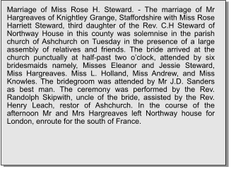 Marriage of Miss Rose H. Steward. - The marriage of Mr Hargreaves of Knightley Grange, Staffordshire with Miss Rose Harriett Steward, third daughter of the Rev. C.H Steward of Northway House in this county was solemnise in the parish church of Ashchurch on Tuesday in the presence of a large assembly of relatives and friends. The bride arrived at the church punctually at half-past two o’clock, attended by six bridesmaids namely, Misses Eleanor and Jessie Steward, Miss Hargreaves. Miss L. Holland, Miss Andrew, and Miss Knowles. The bridegroom was attended by Mr J.D. Sanders as best man. The ceremony was performed by the Rev. Randolph Skipwith, uncle of the bride, assisted by the Rev. Henry Leach, restor of Ashchurch. In the course of the afternoon Mr and Mrs Hargreaves left Northway house for London, enroute for the south of France.