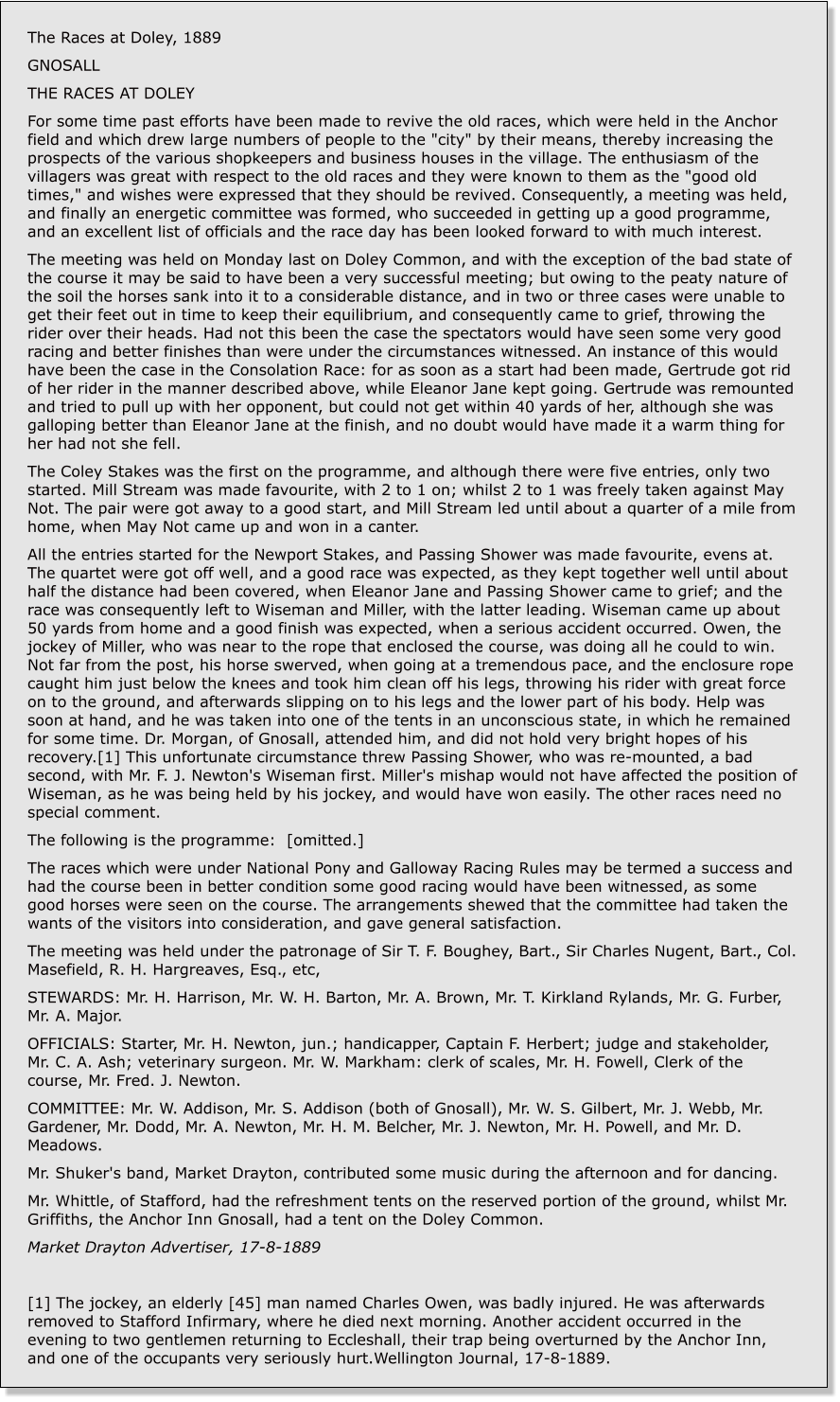 The Races at Doley, 1889 GNOSALL THE RACES AT DOLEY For some time past efforts have been made to revive the old races, which were held in the Anchor field and which drew large numbers of people to the "city" by their means, thereby increasing the prospects of the various shopkeepers and business houses in the village. The enthusiasm of the villagers was great with respect to the old races and they were known to them as the "good old times," and wishes were expressed that they should be revived. Consequently, a meeting was held, and finally an energetic committee was formed, who succeeded in getting up a good programme, and an excellent list of officials and the race day has been looked forward to with much interest. The meeting was held on Monday last on Doley Common, and with the exception of the bad state of the course it may be said to have been a very successful meeting; but owing to the peaty nature of the soil the horses sank into it to a considerable distance, and in two or three cases were unable to get their feet out in time to keep their equilibrium, and consequently came to grief, throwing the rider over their heads. Had not this been the case the spectators would have seen some very good racing and better finishes than were under the circumstances witnessed. An instance of this would have been the case in the Consolation Race: for as soon as a start had been made, Gertrude got rid of her rider in the manner described above, while Eleanor Jane kept going. Gertrude was remounted and tried to pull up with her opponent, but could not get within 40 yards of her, although she was galloping better than Eleanor Jane at the finish, and no doubt would have made it a warm thing for her had not she fell. The Coley Stakes was the first on the programme, and although there were five entries, only two started. Mill Stream was made favourite, with 2 to 1 on; whilst 2 to 1 was freely taken against May Not. The pair were got away to a good start, and Mill Stream led until about a quarter of a mile from home, when May Not came up and won in a canter. All the entries started for the Newport Stakes, and Passing Shower was made favourite, evens at. The quartet were got off well, and a good race was expected, as they kept together well until about half the distance had been covered, when Eleanor Jane and Passing Shower came to grief; and the race was consequently left to Wiseman and Miller, with the latter leading. Wiseman came up about 50 yards from home and a good finish was expected, when a serious accident occurred. Owen, the jockey of Miller, who was near to the rope that enclosed the course, was doing all he could to win. Not far from the post, his horse swerved, when going at a tremendous pace, and the enclosure rope caught him just below the knees and took him clean off his legs, throwing his rider with great force on to the ground, and afterwards slipping on to his legs and the lower part of his body. Help was soon at hand, and he was taken into one of the tents in an unconscious state, in which he remained for some time. Dr. Morgan, of Gnosall, attended him, and did not hold very bright hopes of his recovery.[1] This unfortunate circumstance threw Passing Shower, who was re-mounted, a bad second, with Mr. F. J. Newton's Wiseman first. Miller's mishap would not have affected the position of Wiseman, as he was being held by his jockey, and would have won easily. The other races need no special comment. The following is the programme:  [omitted.] The races which were under National Pony and Galloway Racing Rules may be termed a success and had the course been in better condition some good racing would have been witnessed, as some good horses were seen on the course. The arrangements shewed that the committee had taken the wants of the visitors into consideration, and gave general satisfaction. The meeting was held under the patronage of Sir T. F. Boughey, Bart., Sir Charles Nugent, Bart., Col. Masefield, R. H. Hargreaves, Esq., etc, STEWARDS: Mr. H. Harrison, Mr. W. H. Barton, Mr. A. Brown, Mr. T. Kirkland Rylands, Mr. G. Furber, Mr. A. Major. OFFICIALS: Starter, Mr. H. Newton, jun.; handicapper, Captain F. Herbert; judge and stakeholder, Mr. C. A. Ash; veterinary surgeon. Mr. W. Markham: clerk of scales, Mr. H. Fowell, Clerk of the course, Mr. Fred. J. Newton. COMMITTEE: Mr. W. Addison, Mr. S. Addison (both of Gnosall), Mr. W. S. Gilbert, Mr. J. Webb, Mr. Gardener, Mr. Dodd, Mr. A. Newton, Mr. H. M. Belcher, Mr. J. Newton, Mr. H. Powell, and Mr. D. Meadows. Mr. Shuker's band, Market Drayton, contributed some music during the afternoon and for dancing. Mr. Whittle, of Stafford, had the refreshment tents on the reserved portion of the ground, whilst Mr. Griffiths, the Anchor Inn Gnosall, had a tent on the Doley Common. Market Drayton Advertiser, 17-8-1889  [1] The jockey, an elderly [45] man named Charles Owen, was badly injured. He was afterwards removed to Stafford Infirmary, where he died next morning. Another accident occurred in the evening to two gentlemen returning to Eccleshall, their trap being overturned by the Anchor Inn, and one of the occupants very seriously hurt.Wellington Journal, 17-8-1889.